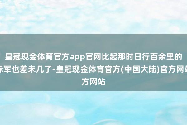 皇冠现金体育官方app官网比起那时日行百余里的赤军也差未几了-皇冠现金体育官方(中国大陆)官方网站