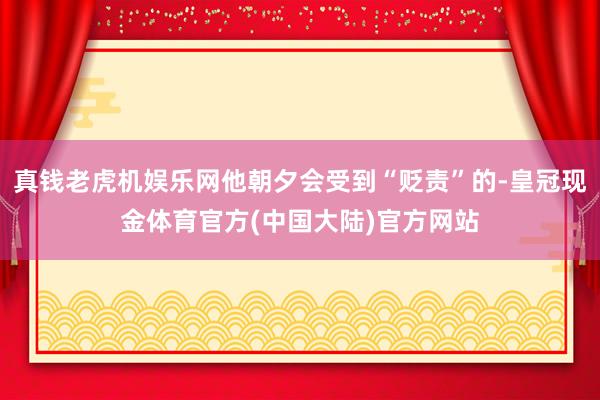 真钱老虎机娱乐网他朝夕会受到“贬责”的-皇冠现金体育官方(中国大陆)官方网站