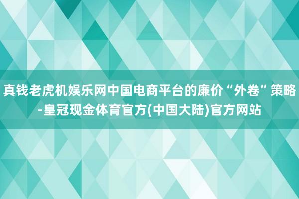 真钱老虎机娱乐网中国电商平台的廉价“外卷”策略-皇冠现金体育官方(中国大陆)官方网站