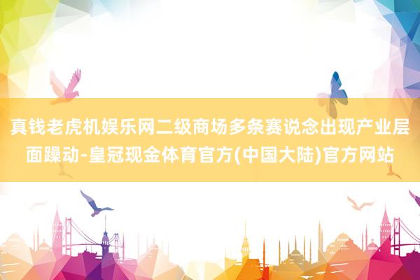 真钱老虎机娱乐网二级商场多条赛说念出现产业层面躁动-皇冠现金体育官方(中国大陆)官方网站