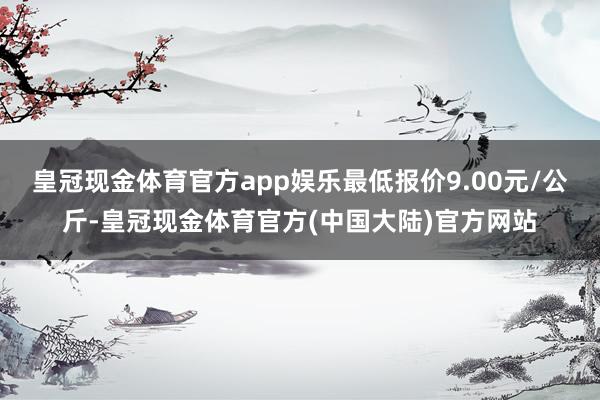 皇冠现金体育官方app娱乐最低报价9.00元/公斤-皇冠现金体育官方(中国大陆)官方网站