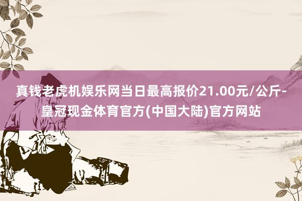 真钱老虎机娱乐网当日最高报价21.00元/公斤-皇冠现金体育官方(中国大陆)官方网站