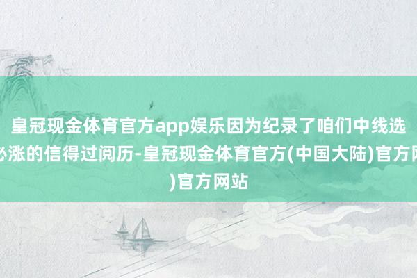 皇冠现金体育官方app娱乐因为纪录了咱们中线选股必涨的信得过阅历-皇冠现金体育官方(中国大陆)官方网站