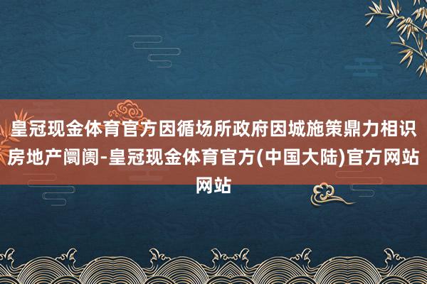 皇冠现金体育官方因循场所政府因城施策鼎力相识房地产阛阓-皇冠现金体育官方(中国大陆)官方网站