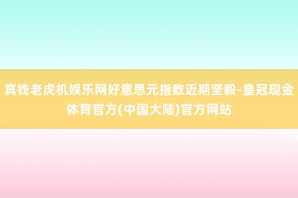 真钱老虎机娱乐网好意思元指数近期坚毅-皇冠现金体育官方(中国大陆)官方网站