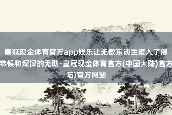 皇冠现金体育官方app娱乐让无数东谈主堕入了漫长的恭候和深深的无助-皇冠现金体育官方(中国大陆)官方网站