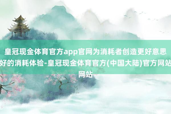 皇冠现金体育官方app官网为消耗者创造更好意思好的消耗体验-皇冠现金体育官方(中国大陆)官方网站