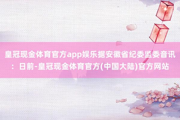 皇冠现金体育官方app娱乐据安徽省纪委监委音讯：日前-皇冠现金体育官方(中国大陆)官方网站