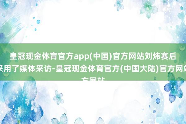 皇冠现金体育官方app(中国)官方网站刘炜赛后采用了媒体采访-皇冠现金体育官方(中国大陆)官方网站