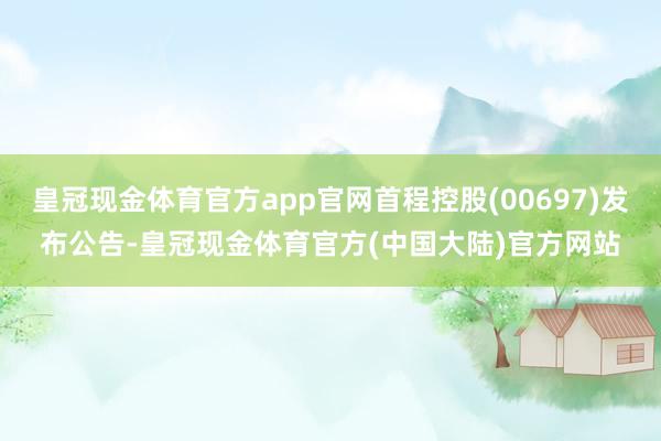 皇冠现金体育官方app官网首程控股(00697)发布公告-皇冠现金体育官方(中国大陆)官方网站