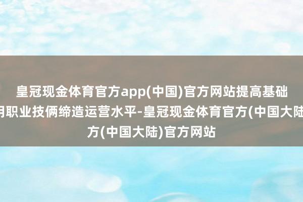 皇冠现金体育官方app(中国)官方网站提高基础法子和公用职业技俩缔造运营水平-皇冠现金体育官方(中国大陆)官方网站