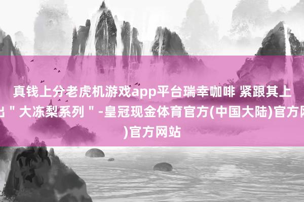 真钱上分老虎机游戏app平台瑞幸咖啡 紧跟其上推出＂大冻梨系列＂-皇冠现金体育官方(中国大陆)官方网站