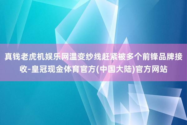 真钱老虎机娱乐网温变纱线赶紧被多个前锋品牌接收-皇冠现金体育官方(中国大陆)官方网站