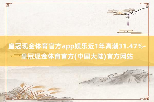 皇冠现金体育官方app娱乐近1年高潮31.47%-皇冠现金体育官方(中国大陆)官方网站