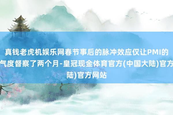 真钱老虎机娱乐网春节事后的脉冲效应仅让PMI的高景气度督察了两个月-皇冠现金体育官方(中国大陆)官方网站