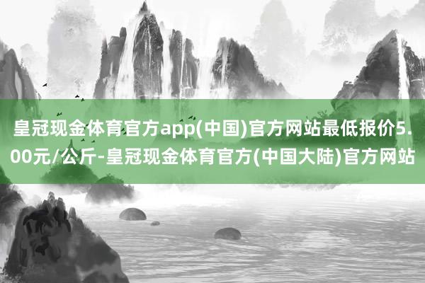 皇冠现金体育官方app(中国)官方网站最低报价5.00元/公斤-皇冠现金体育官方(中国大陆)官方网站