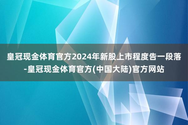 皇冠现金体育官方2024年新股上市程度告一段落-皇冠现金体育官方(中国大陆)官方网站