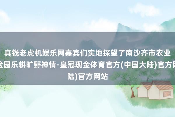 真钱老虎机娱乐网嘉宾们实地探望了南沙齐市农业实验园乐耕旷野神情-皇冠现金体育官方(中国大陆)官方网站