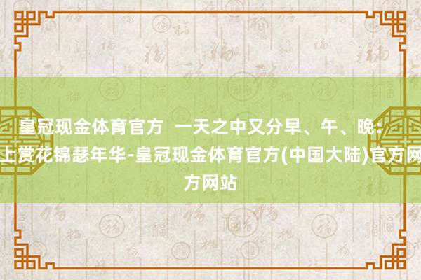 皇冠现金体育官方  一天之中又分早、午、晚：  早上赏花锦瑟年华-皇冠现金体育官方(中国大陆)官方网站