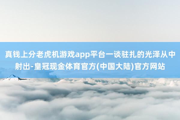 真钱上分老虎机游戏app平台一谈驻扎的光泽从中射出-皇冠现金体育官方(中国大陆)官方网站