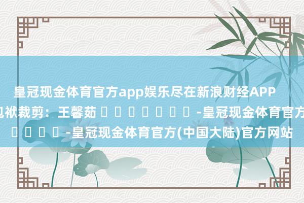 皇冠现金体育官方app娱乐尽在新浪财经APP            						包袱裁剪：王馨茹 							-皇冠现金体育官方(中国大陆)官方网站