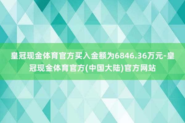 皇冠现金体育官方买入金额为6846.36万元-皇冠现金体育官方(中国大陆)官方网站