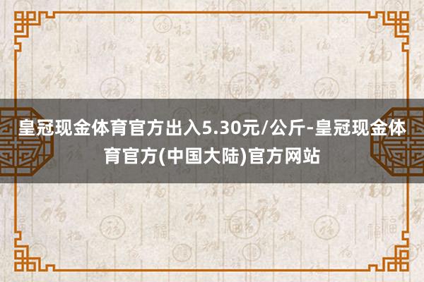 皇冠现金体育官方出入5.30元/公斤-皇冠现金体育官方(中国大陆)官方网站