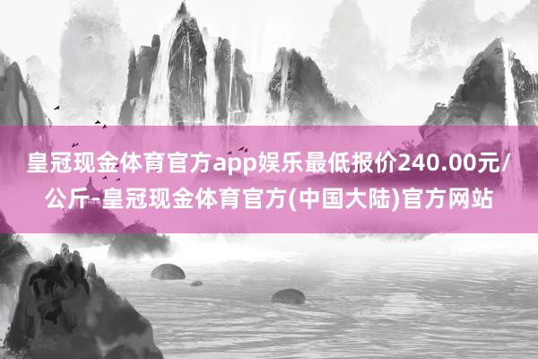 皇冠现金体育官方app娱乐最低报价240.00元/公斤-皇冠现金体育官方(中国大陆)官方网站