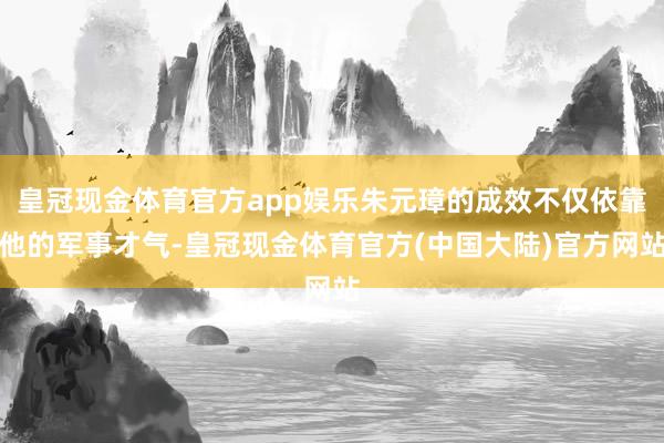 皇冠现金体育官方app娱乐朱元璋的成效不仅依靠他的军事才气-皇冠现金体育官方(中国大陆)官方网站