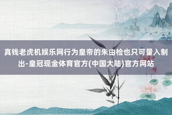 真钱老虎机娱乐网行为皇帝的朱由检也只可量入制出-皇冠现金体育官方(中国大陆)官方网站