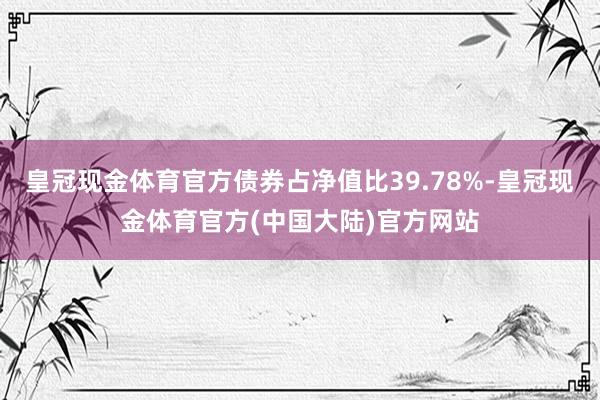 皇冠现金体育官方债券占净值比39.78%-皇冠现金体育官方(中国大陆)官方网站