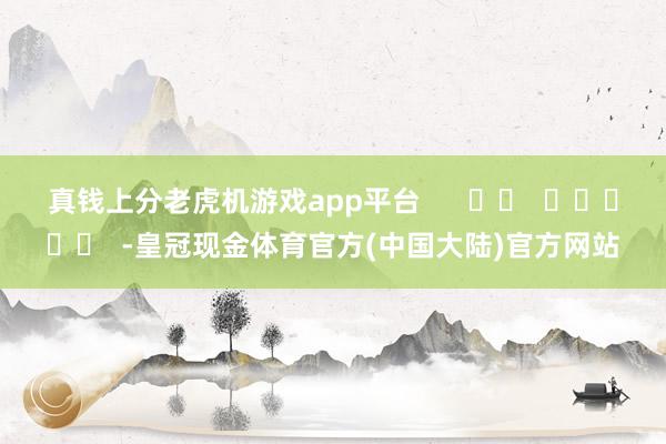 真钱上分老虎机游戏app平台      		  					  -皇冠现金体育官方(中国大陆)官方网站