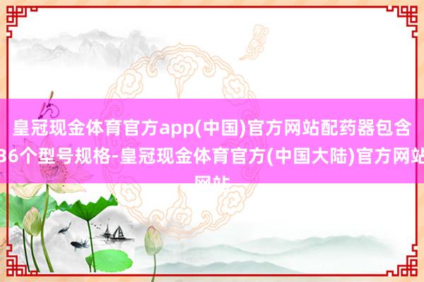 皇冠现金体育官方app(中国)官方网站配药器包含36个型号规格-皇冠现金体育官方(中国大陆)官方网站