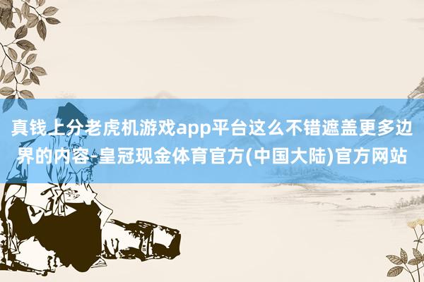 真钱上分老虎机游戏app平台这么不错遮盖更多边界的内容-皇冠现金体育官方(中国大陆)官方网站