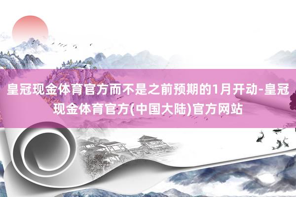 皇冠现金体育官方而不是之前预期的1月开动-皇冠现金体育官方(中国大陆)官方网站