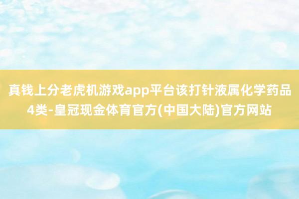 真钱上分老虎机游戏app平台该打针液属化学药品4类-皇冠现金体育官方(中国大陆)官方网站