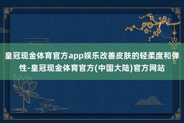 皇冠现金体育官方app娱乐改善皮肤的轻柔度和弹性-皇冠现金体育官方(中国大陆)官方网站