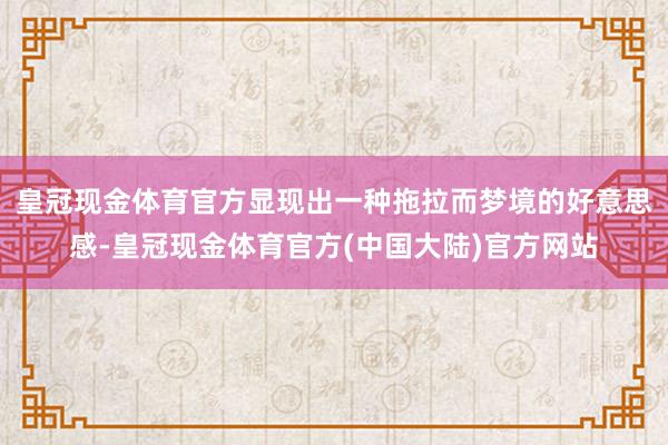 皇冠现金体育官方显现出一种拖拉而梦境的好意思感-皇冠现金体育官方(中国大陆)官方网站