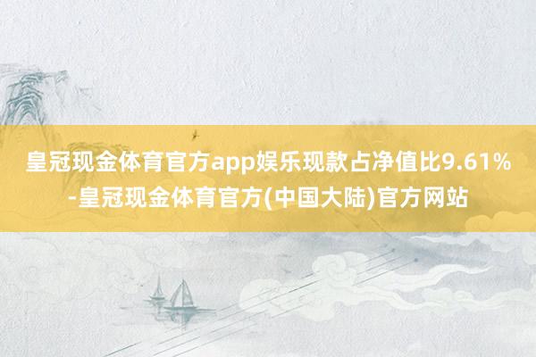 皇冠现金体育官方app娱乐现款占净值比9.61%-皇冠现金体育官方(中国大陆)官方网站