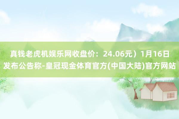 真钱老虎机娱乐网收盘价：24.06元）1月16日发布公告称-皇冠现金体育官方(中国大陆)官方网站