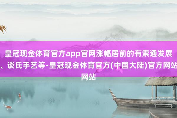 皇冠现金体育官方app官网涨幅居前的有索通发展、谈氏手艺等-皇冠现金体育官方(中国大陆)官方网站