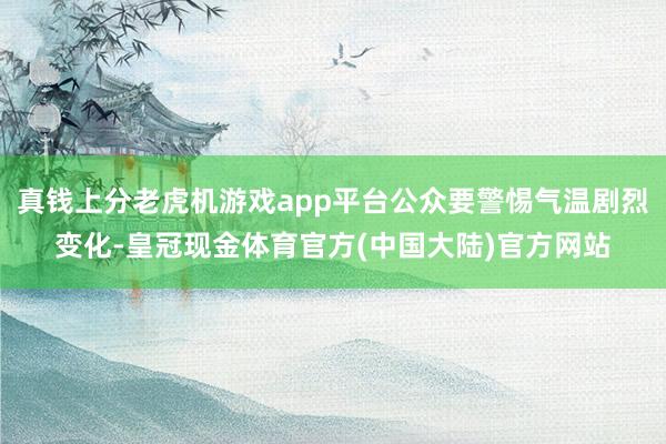 真钱上分老虎机游戏app平台公众要警惕气温剧烈变化-皇冠现金体育官方(中国大陆)官方网站