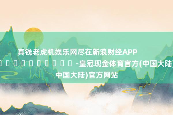 真钱老虎机娱乐网尽在新浪财经APP            													-皇冠现金体育官方(中国大陆)官方网站