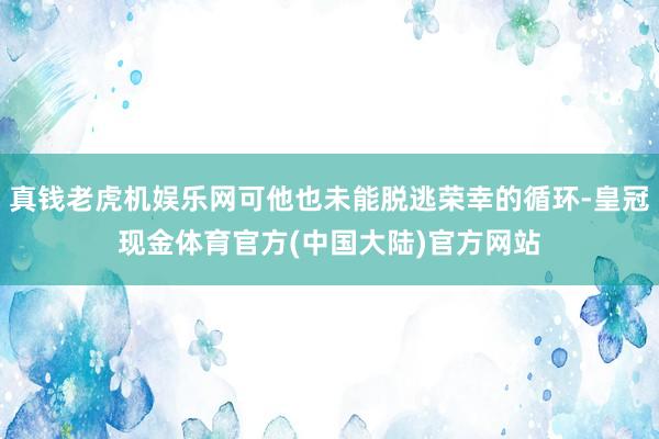 真钱老虎机娱乐网可他也未能脱逃荣幸的循环-皇冠现金体育官方(中国大陆)官方网站