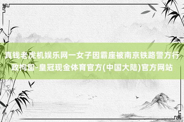 真钱老虎机娱乐网一女子因霸座被南京铁路警方行政拘留-皇冠现金体育官方(中国大陆)官方网站