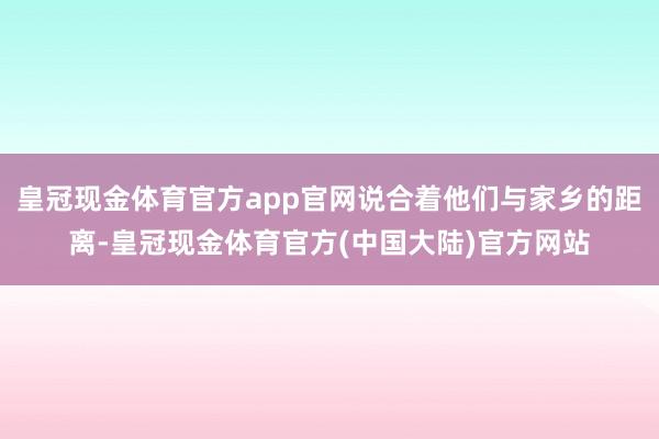 皇冠现金体育官方app官网说合着他们与家乡的距离-皇冠现金体育官方(中国大陆)官方网站